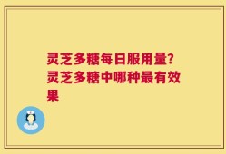 灵芝多糖每日服用量？灵芝多糖中哪种最有效果