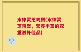 水律灵芝鸡煲(水律灵芝鸡煲，营养丰富的双重滋补佳品)