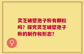 灵芝破壁孢子粉有颗粒吗？探究灵芝破壁孢子粉的制作和形态？