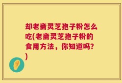 却老斋灵芝孢子粉怎么吃(老斋灵芝孢子粉的食用方法，你知道吗？)