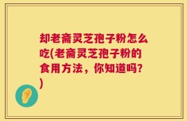 却老斋灵芝孢子粉怎么吃(老斋灵芝孢子粉的食用方法，你知道吗？)