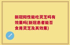 新冠阳性能吃灵芝吗有效果吗(新冠患者能否食用灵芝及其效果)