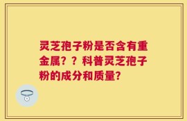 灵芝孢子粉是否含有重金属？？科普灵芝孢子粉的成分和质量？