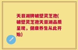 天目湖牌破壁灵芝孢(破壁灵芝孢天目湖品质呈现，健康养生从此开始)