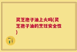 灵芝孢子油上火吗(灵芝孢子油的烹饪安全性)