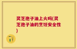 灵芝孢子油上火吗(灵芝孢子油的烹饪安全性)