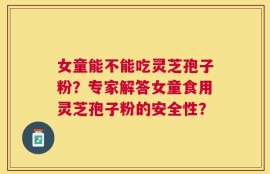 女童能不能吃灵芝孢子粉？专家解答女童食用灵芝孢子粉的安全性？