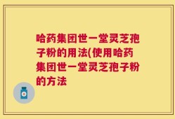 哈药集团世一堂灵芝孢子粉的用法(使用哈药集团世一堂灵芝孢子粉的方法