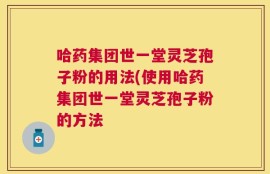 哈药集团世一堂灵芝孢子粉的用法(使用哈药集团世一堂灵芝孢子粉的方法