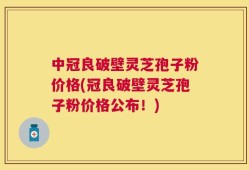 中冠良破壁灵芝孢子粉价格(冠良破壁灵芝孢子粉价格公布！)
