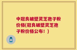 中冠良破壁灵芝孢子粉价格(冠良破壁灵芝孢子粉价格公布！)