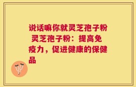 说话嘛你就灵芝孢子粉 灵芝孢子粉：提高免疫力，促进健康的保健品