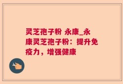 灵芝孢子粉 永康_永康灵芝孢子粉：提升免疫力，增强健康