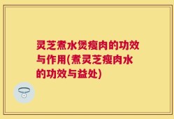 灵芝煮水煲瘦肉的功效与作用(煮灵芝瘦肉水的功效与益处)