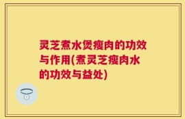 灵芝煮水煲瘦肉的功效与作用(煮灵芝瘦肉水的功效与益处)