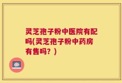灵芝孢子粉中医院有配吗(灵芝孢子粉中药房有售吗？)