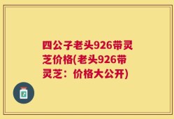 四公子老头926带灵芝价格(老头926带灵芝：价格大公开)