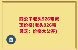 四公子老头926带灵芝价格(老头926带灵芝：价格大公开)