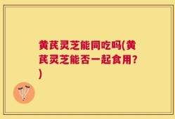 黄芪灵芝能同吃吗(黄芪灵芝能否一起食用？)