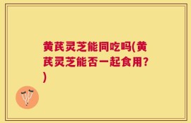 黄芪灵芝能同吃吗(黄芪灵芝能否一起食用？)