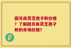 因贝森灵芝孢子粉价格？了解因贝森灵芝孢子粉的市场价格？