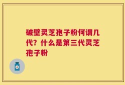 破壁灵芝孢子粉何谓几代？什么是第三代灵芝孢子粉