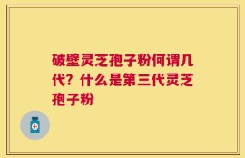 破壁灵芝孢子粉何谓几代？什么是第三代灵芝孢子粉