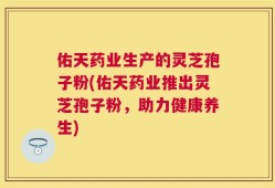 佑天药业生产的灵芝孢子粉(佑天药业推出灵芝孢子粉，助力健康养生)