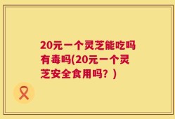 20元一个灵芝能吃吗有毒吗(20元一个灵芝安全食用吗？)