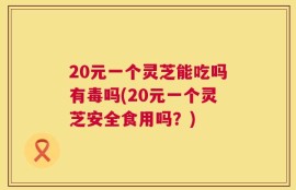 20元一个灵芝能吃吗有毒吗(20元一个灵芝安全食用吗？)