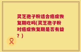 灵芝孢子粉适合癌症恢复期吃吗(灵芝孢子粉对癌症恢复期是否有益？)