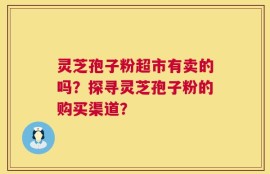灵芝孢子粉超市有卖的吗？探寻灵芝孢子粉的购买渠道？