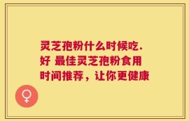 灵芝孢粉什么时候吃.好 最佳灵芝孢粉食用时间推荐，让你更健康