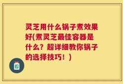 灵芝用什么锅子煮效果好(煮灵芝最佳容器是什么？超详细教你锅子的选择技巧！)