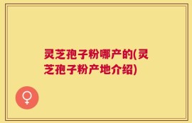 灵芝孢子粉哪产的(灵芝孢子粉产地介绍)