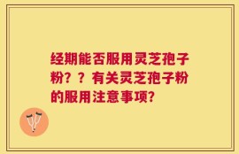 经期能否服用灵芝孢子粉？？有关灵芝孢子粉的服用注意事项？
