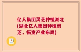 亿人集团灵芝种植湖北(湖北亿人集团种植灵芝，拓宽产业布局)