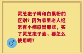 灵芝孢子粉和白果粉的区别？因为家里老人经常有小病感冒那些，买了灵芝孢子油，要怎么使用呢？