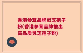 香港参茸品牌灵芝孢子粉(香港参茸品牌推出高品质灵芝孢子粉)