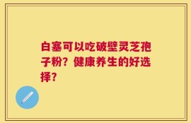 白塞可以吃破壁灵芝孢子粉？健康养生的好选择？