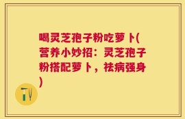 喝灵芝孢子粉吃萝卜(营养小妙招：灵芝孢子粉搭配萝卜，祛病强身)