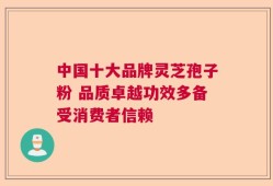 中国十大品牌灵芝孢子粉 品质卓越功效多备受消费者信赖