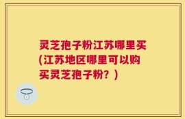 灵芝孢子粉江苏哪里买(江苏地区哪里可以购买灵芝孢子粉？)