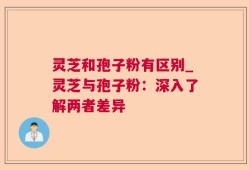 灵芝和孢子粉有区别_灵芝与孢子粉：深入了解两者差异