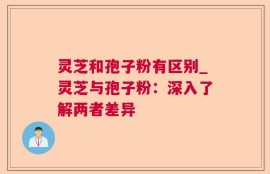 灵芝和孢子粉有区别_灵芝与孢子粉：深入了解两者差异