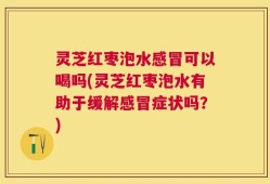 灵芝红枣泡水感冒可以喝吗(灵芝红枣泡水有助于缓解感冒症状吗？)