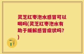 灵芝红枣泡水感冒可以喝吗(灵芝红枣泡水有助于缓解感冒症状吗？)