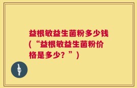 益根敏益生菌粉多少钱(“益根敏益生菌粉价格是多少？”)