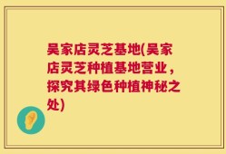 吴家店灵芝基地(吴家店灵芝种植基地营业，探究其绿色种植神秘之处)