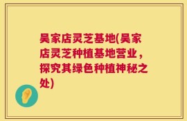 吴家店灵芝基地(吴家店灵芝种植基地营业，探究其绿色种植神秘之处)